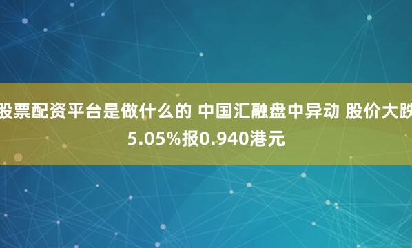 股票配资平台是做什么的 中国汇融盘中异动 股价大跌5.05%报0.940港元