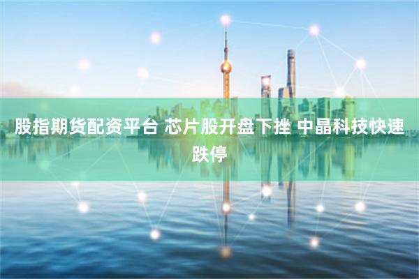股指期货配资平台 芯片股开盘下挫 中晶科技快速跌停