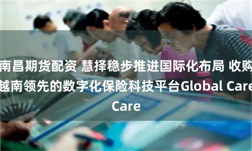 南昌期货配资 慧择稳步推进国际化布局 收购越南领先的数字化保险科技平台Global Care