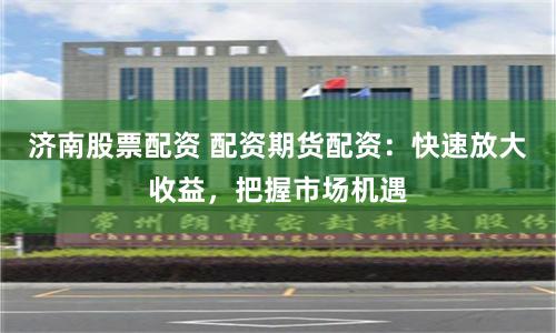 济南股票配资 配资期货配资：快速放大收益，把握市场机遇