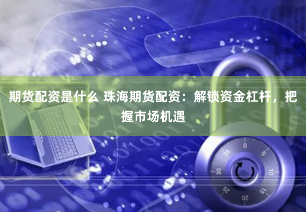 期货配资是什么 珠海期货配资：解锁资金杠杆，把握市场机遇