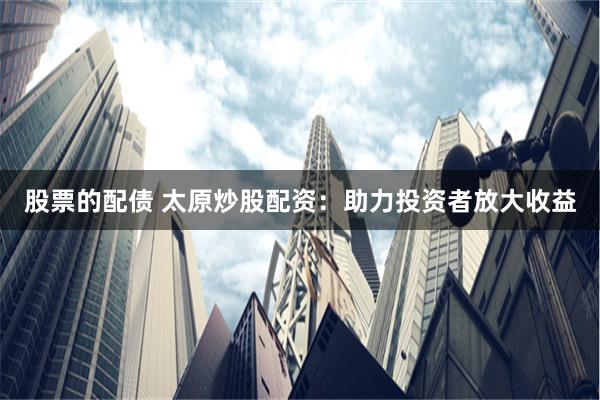 股票的配债 太原炒股配资：助力投资者放大收益