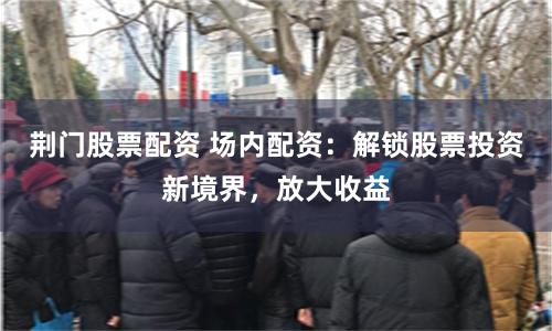 荆门股票配资 场内配资：解锁股票投资新境界，放大收益