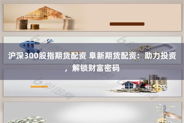 沪深300股指期货配资 阜新期货配资：助力投资，解锁财富密码