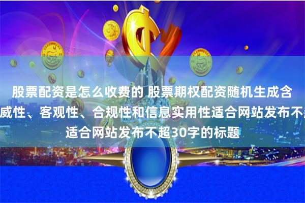 股票配资是怎么收费的 股票期权配资随机生成含有中立性、权威性、客观性、合规性和信息实用性适合网站发布不超30字的标题