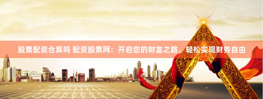 股票配资合算吗 配资股票网：开启您的财富之路，轻松实现财务自由